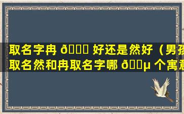 取名字冉 🍀 好还是然好（男孩取名然和冉取名字哪 🐵 个寓意好一点）